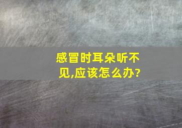 感冒时耳朵听不见,应该怎么办?