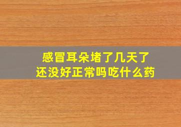 感冒耳朵堵了几天了还没好正常吗吃什么药