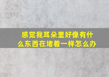 感觉我耳朵里好像有什么东西在堵着一样怎么办