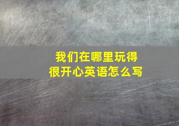 我们在哪里玩得很开心英语怎么写