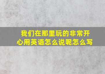 我们在那里玩的非常开心用英语怎么说呢怎么写