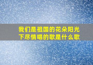 我们是祖国的花朵阳光下尽情唱的歌是什么歌