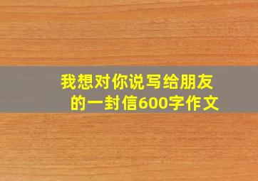 我想对你说写给朋友的一封信600字作文