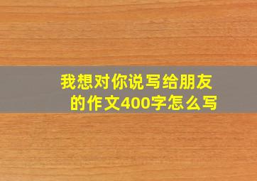 我想对你说写给朋友的作文400字怎么写