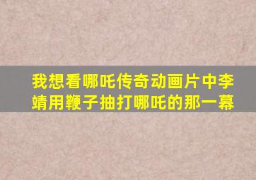 我想看哪吒传奇动画片中李靖用鞭子抽打哪吒的那一幕