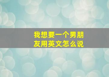 我想要一个男朋友用英文怎么说