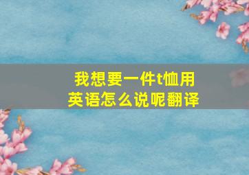 我想要一件t恤用英语怎么说呢翻译