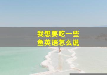 我想要吃一些鱼英语怎么说