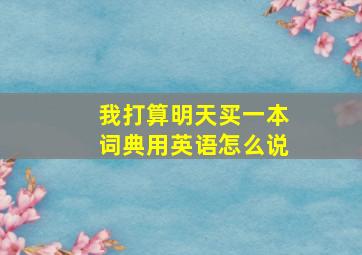 我打算明天买一本词典用英语怎么说