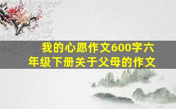 我的心愿作文600字六年级下册关于父母的作文