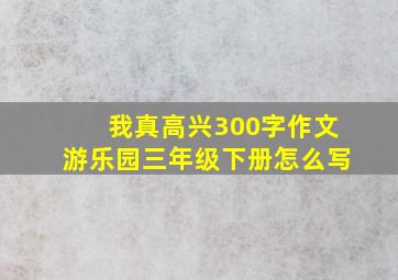 我真高兴300字作文游乐园三年级下册怎么写