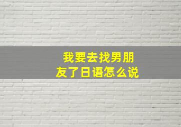 我要去找男朋友了日语怎么说