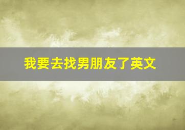 我要去找男朋友了英文