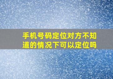 手机号码定位对方不知道的情况下可以定位吗