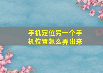 手机定位另一个手机位置怎么弄出来