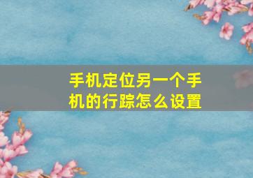 手机定位另一个手机的行踪怎么设置