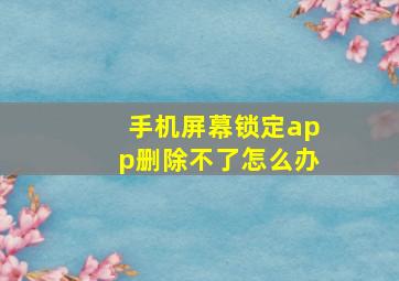 手机屏幕锁定app删除不了怎么办