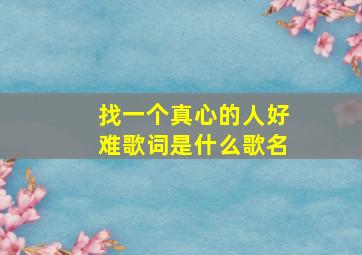 找一个真心的人好难歌词是什么歌名