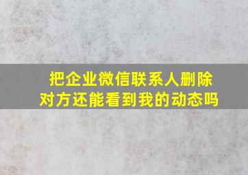 把企业微信联系人删除对方还能看到我的动态吗