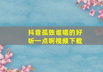 抖音孤独谁唱的好听一点啊视频下载