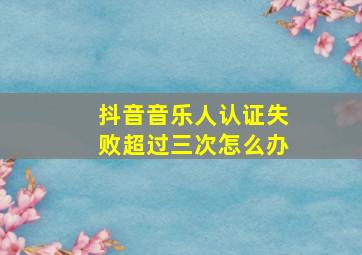 抖音音乐人认证失败超过三次怎么办