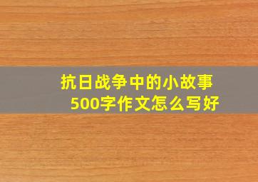 抗日战争中的小故事500字作文怎么写好