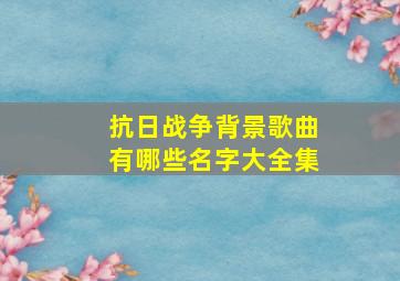 抗日战争背景歌曲有哪些名字大全集