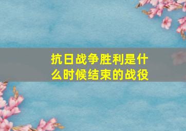 抗日战争胜利是什么时候结束的战役