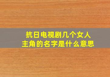 抗日电视剧几个女人主角的名字是什么意思