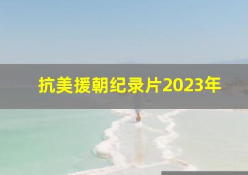 抗美援朝纪录片2023年