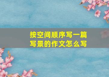 按空间顺序写一篇写景的作文怎么写