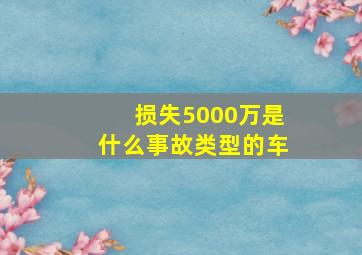 损失5000万是什么事故类型的车