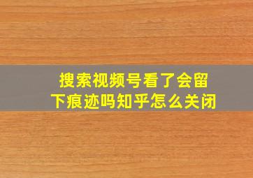 搜索视频号看了会留下痕迹吗知乎怎么关闭