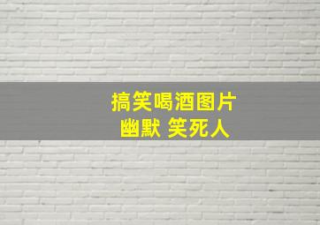 搞笑喝酒图片 幽默 笑死人