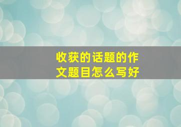 收获的话题的作文题目怎么写好