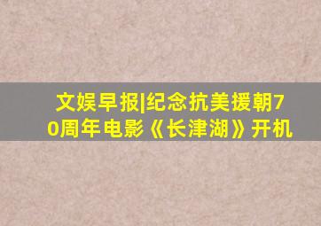 文娱早报|纪念抗美援朝70周年电影《长津湖》开机