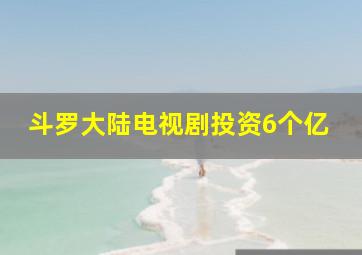 斗罗大陆电视剧投资6个亿