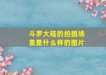 斗罗大陆的拍摄场景是什么样的图片