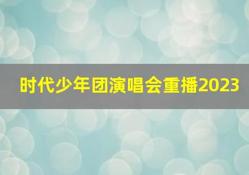 时代少年团演唱会重播2023