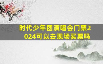 时代少年团演唱会门票2024可以去现场买票吗