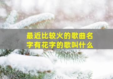 最近比较火的歌曲名字有花字的歌叫什么