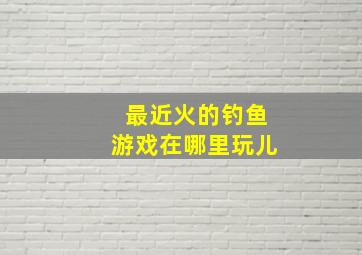 最近火的钓鱼游戏在哪里玩儿