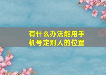 有什么办法能用手机号定别人的位置