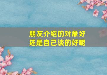 朋友介绍的对象好还是自己谈的好呢