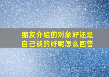 朋友介绍的对象好还是自己谈的好呢怎么回答