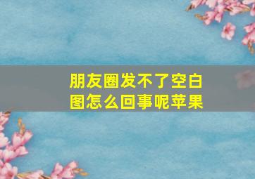 朋友圈发不了空白图怎么回事呢苹果