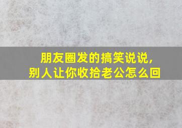 朋友圈发的搞笑说说,别人让你收拾老公怎么回