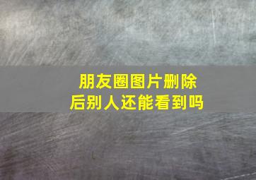 朋友圈图片删除后别人还能看到吗