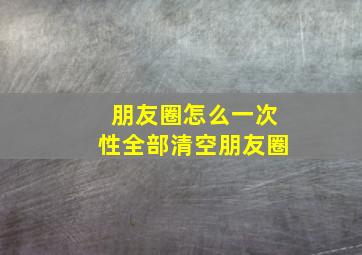 朋友圈怎么一次性全部清空朋友圈