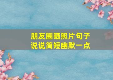 朋友圈晒照片句子说说简短幽默一点